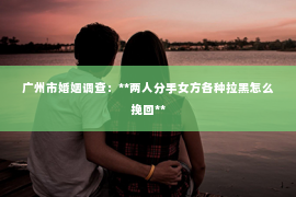 广州市婚姻调查：**两人分手女方各种拉黑怎么挽回**