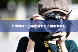 广州缘探：分手之后怎么去挽回女朋友