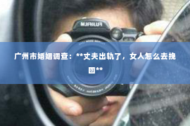 广州市婚姻调查：**丈夫出轨了，女人怎么去挽回**
