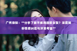 广州缘探：**分手了要不要挽回前女友？深度解析情感纠葛与决策考量**