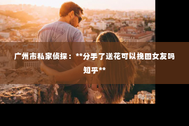 广州市私家侦探：**分手了送花可以挽回女友吗知乎**