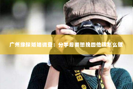 广州缘探婚姻调查：分手后要想挽回他该怎么做