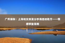广州缘探：上海和女朋友分手挽回的地方——情感修复指南