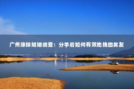 广州缘探婚姻调查：分手后如何有效地挽回男友