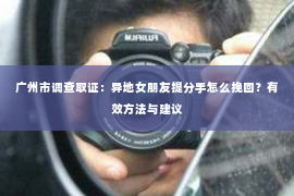 广州市调查取证：异地女朋友提分手怎么挽回？有效方法与建议