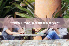 广州缘探：**不分手挽回男朋友的方法**
