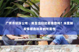 广州市侦探公司：男生出轨还能挽回吗？深度解析情感危机中的可能性
