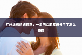 广州缘探婚姻调查：一周内女朋友说分手了怎么挽回