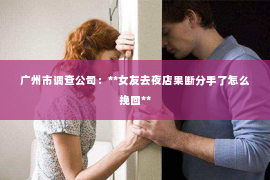 广州市调查公司：**女友去夜店果断分手了怎么挽回**