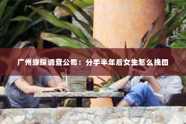 广州缘探调查公司：分手半年后女生怎么挽回