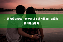 广州市侦探公司：分手后该不该再挽回：深度解析与理性思考