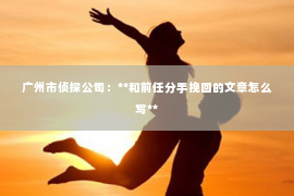 广州市侦探公司：**和前任分手挽回的文章怎么写**