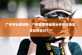广州市私家侦探：**前男友劈腿提分手后还挽回，该如何应对？**