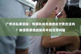 广州市私家侦探：情感机构先挽回后付费合法吗？解读情感挽回服务中的法律问题