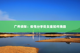 广州侦探：假性分手处女座如何挽回