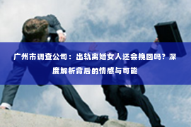广州市调查公司：出轨离婚女人还会挽回吗？深度解析背后的情感与可能