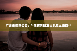 广州市调查公司：**属猪男朋友出轨怎么挽回**