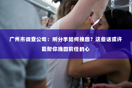广州市调查公司：刚分手如何挽回？这些话或许能帮你挽回前任的心