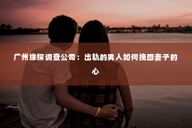 广州缘探调查公司：出轨的男人如何挽回妻子的心