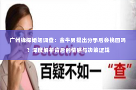 广州缘探婚姻调查：金牛男提出分手后会挽回吗？深度解析背后的情感与决策逻辑