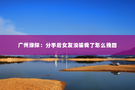 广州缘探：分手后女友没骗我了怎么挽回