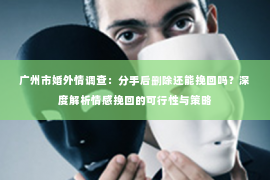 广州市婚外情调查：分手后删除还能挽回吗？深度解析情感挽回的可行性与策略