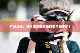 广州缘探：常州家庭情感挽回费用是多少？