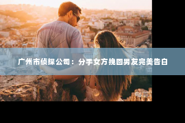 广州市侦探公司：分手女方挽回男友完美告白