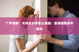 广州缘探：天秤女分手怎么挽回：重建爱情的平衡术