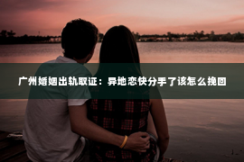 广州婚姻出轨取证：异地恋快分手了该怎么挽回