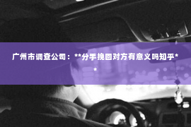 广州市调查公司：**分手挽回对方有意义吗知乎**