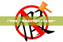 广州缘探：**男友威胁考研分手怎么挽回**