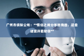 广州市侦探公司：**情侣之间分手想挽回，这些话或许能帮你**