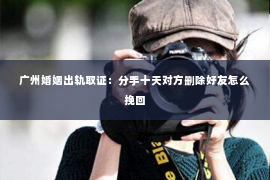 广州婚姻出轨取证：分手十天对方删除好友怎么挽回