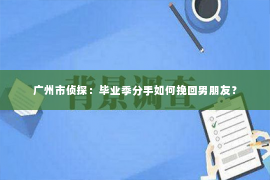 广州市侦探：毕业季分手如何挽回男朋友？