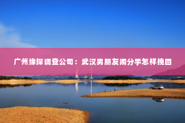 广州缘探调查公司：武汉男朋友闹分手怎样挽回
