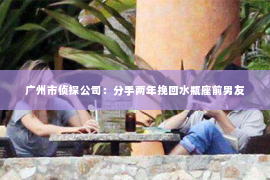 广州市侦探公司：分手两年挽回水瓶座前男友