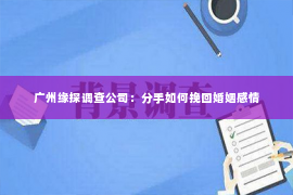 广州缘探调查公司：分手如何挽回婚姻感情