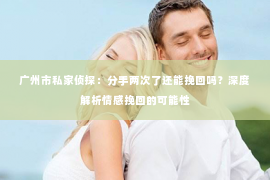 广州市私家侦探：分手两次了还能挽回吗？深度解析情感挽回的可能性