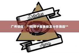 广州侦探：**和狮子座男朋友分手挽回**