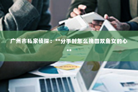 广州市私家侦探：**分手时怎么挽回双鱼女的心**
