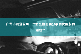 广州市调查公司：**怎么挽回要分手的女朋友的话题**