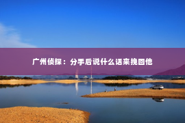 广州侦探：分手后说什么话来挽回他
