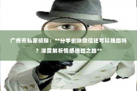 广州市私家侦探：**分手删除微信还可以挽回吗？深度解析情感挽回之路**