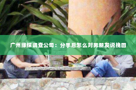 广州缘探调查公司：分手后怎么对男朋友说挽回