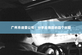 广州市调查公司：分手后挽回的四个时期