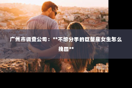 广州市调查公司：**不想分手的巨蟹座女生怎么挽回**