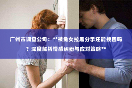 广州市调查公司：**被兔女拉黑分手还能挽回吗？深度解析情感纠纷与应对策略**