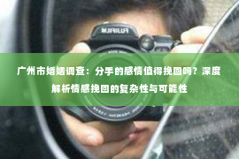 广州市婚姻调查：分手的感情值得挽回吗？深度解析情感挽回的复杂性与可能性
