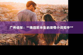 广州侦探：**挽回前半生的爱情小说知乎**
